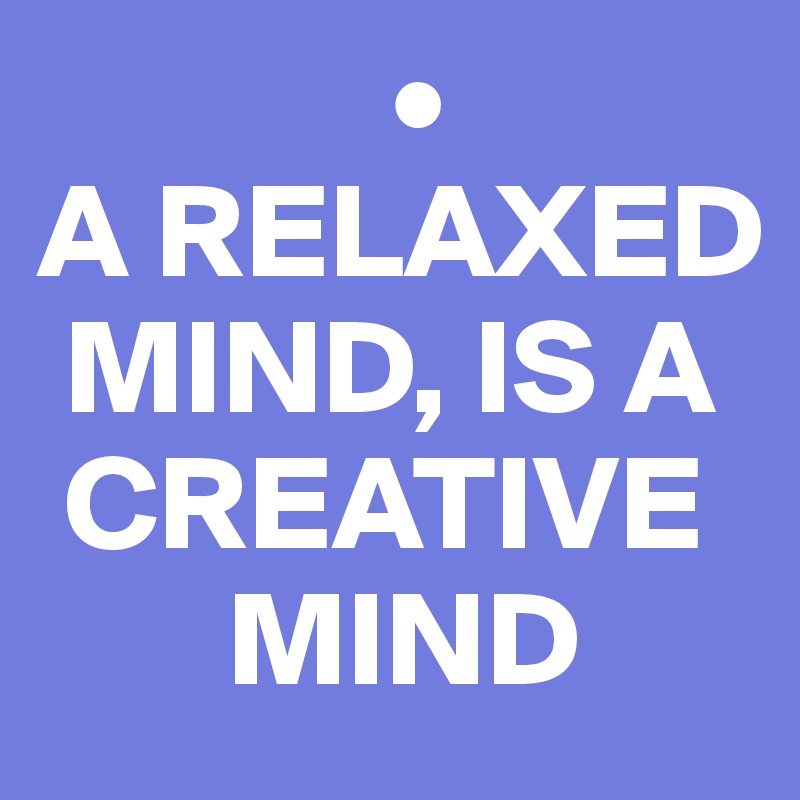              •
A RELAXED 
 MIND, IS A 
 CREATIVE 
       MIND