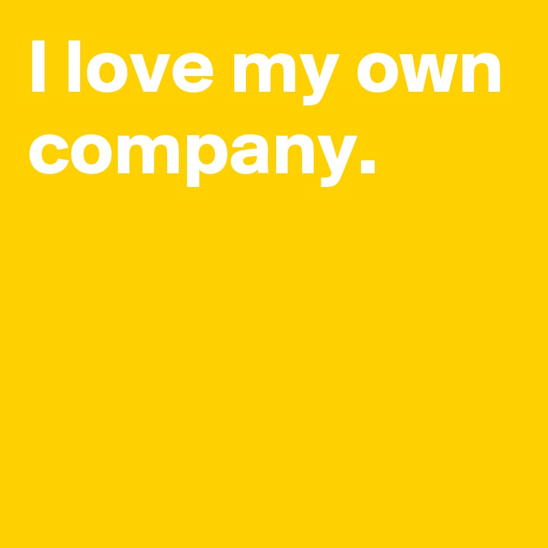 I love my own company.


