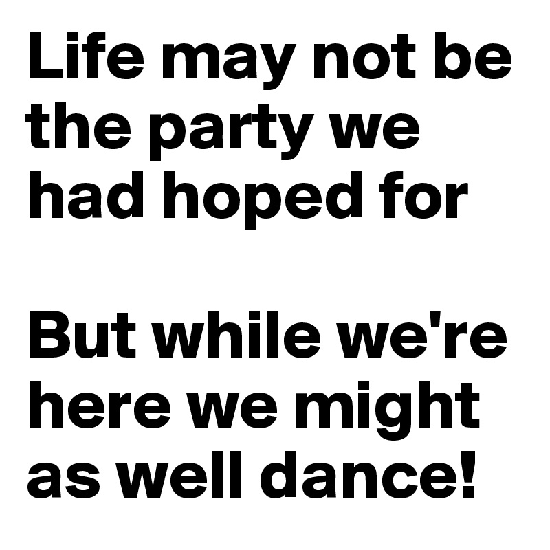 Life may not be the party we had hoped for

But while we're here we might as well dance!