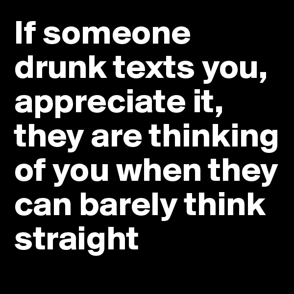 If someone drunk texts you, appreciate it, they are thinking of you when they can barely think straight