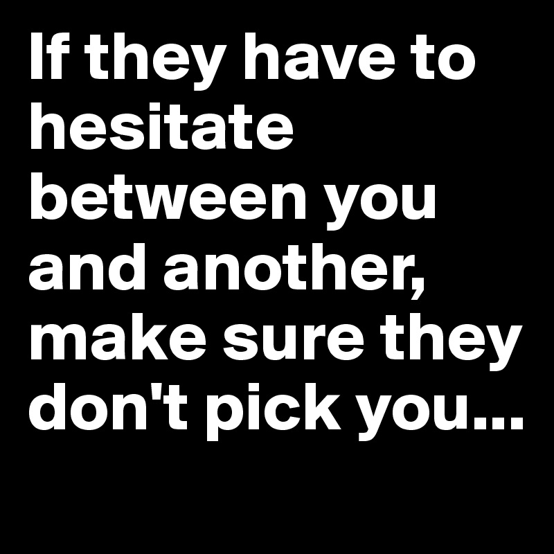 If they have to hesitate between you and another, make sure they don't pick you...