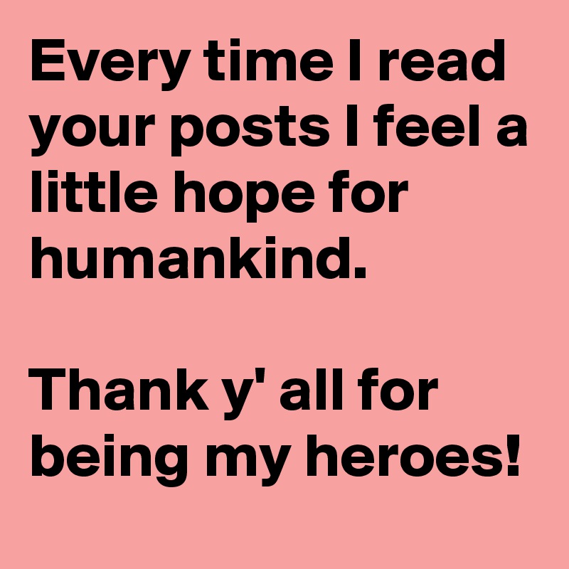 Every time I read your posts I feel a little hope for humankind.
 
Thank y' all for being my heroes! 