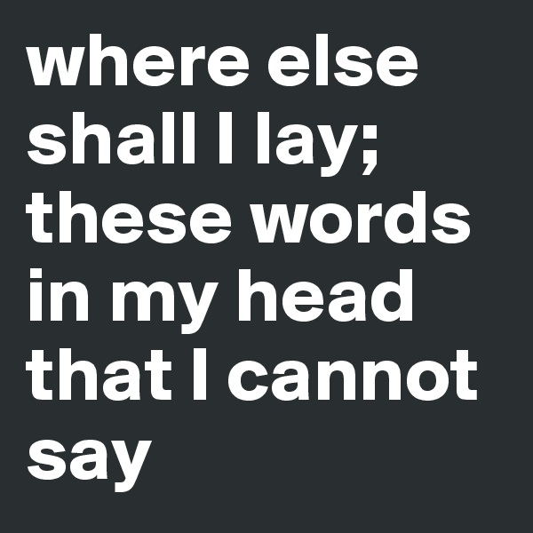 where else shall I lay;
these words in my head that I cannot say