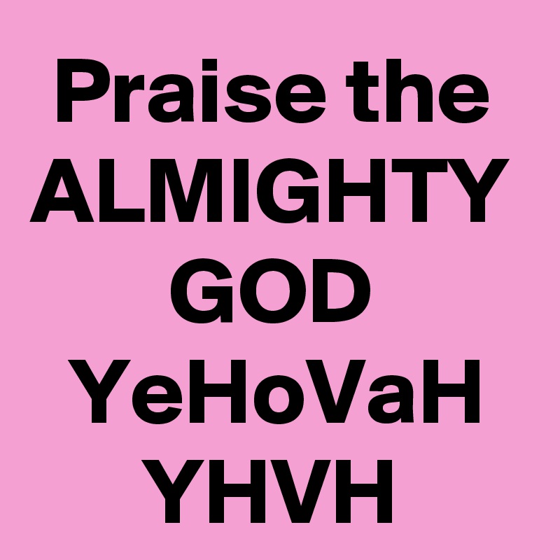 Praise the ALMIGHTY GOD YeHoVaH YHVH
