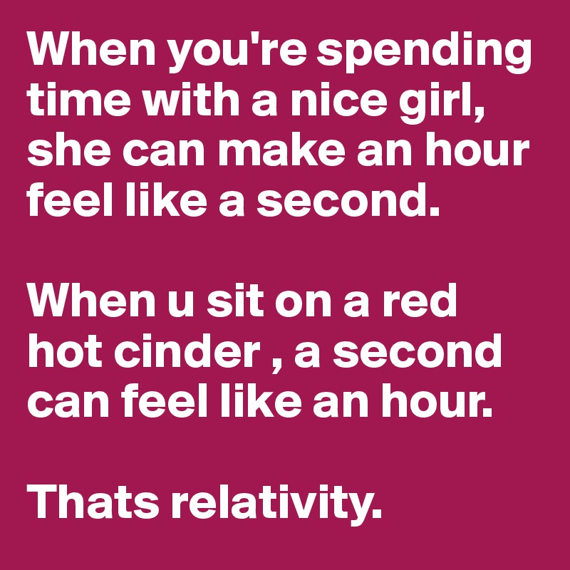 When you're spending time with a nice girl, she can make an hour feel like a second.

When u sit on a red hot cinder , a second can feel like an hour.

Thats relativity. 
