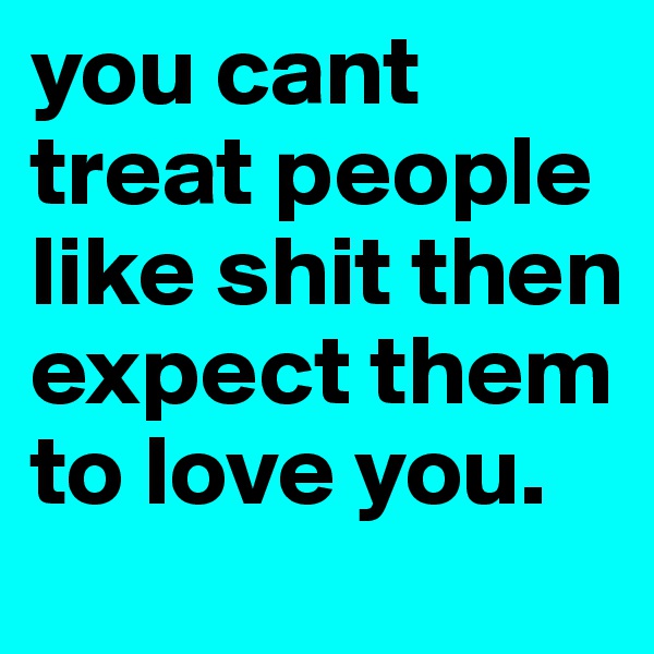 you cant treat people like shit then expect them to love you. 