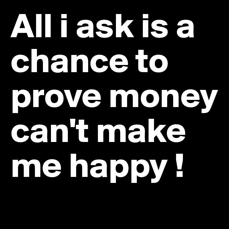 All i ask is a chance to prove money can't make me happy ! 