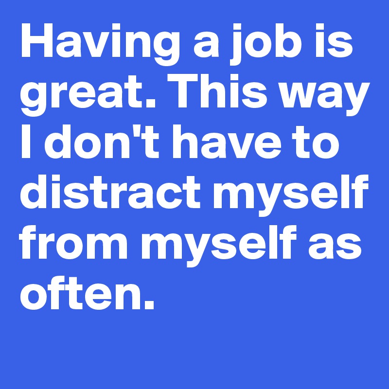 Having a job is great. This way I don't have to distract myself from myself as often.