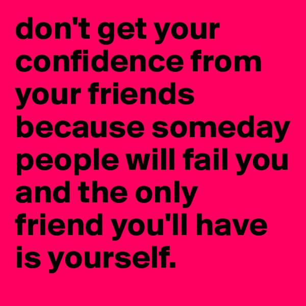 don't get your confidence from your friends because someday people will fail you and the only friend you'll have is yourself.