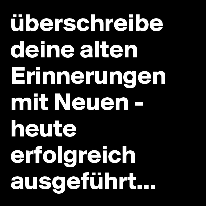 überschreibe deine alten Erinnerungen mit Neuen - heute erfolgreich ausgeführt...