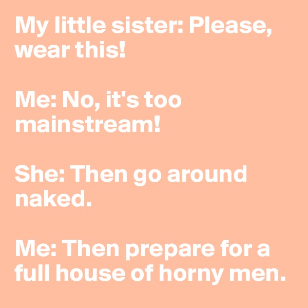 My little sister: Please, wear this!

Me: No, it's too mainstream!

She: Then go around naked.

Me: Then prepare for a full house of horny men.