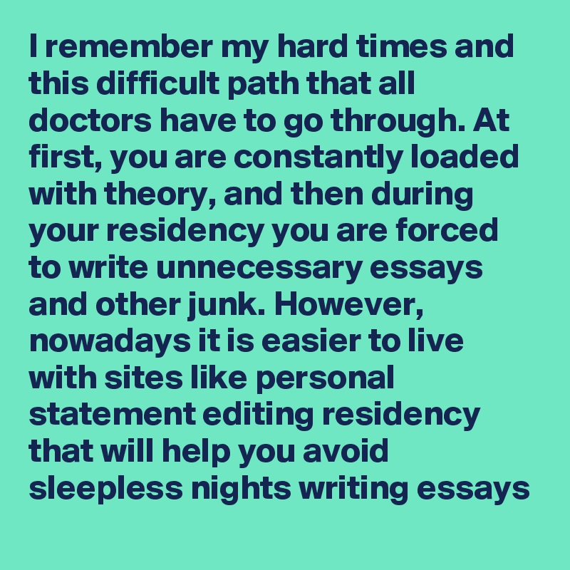 I remember my hard times and this difficult path that all doctors have to go through. At first, you are constantly loaded with theory, and then during your residency you are forced to write unnecessary essays and other junk. However, nowadays it is easier to live with sites like personal statement editing residency that will help you avoid sleepless nights writing essays