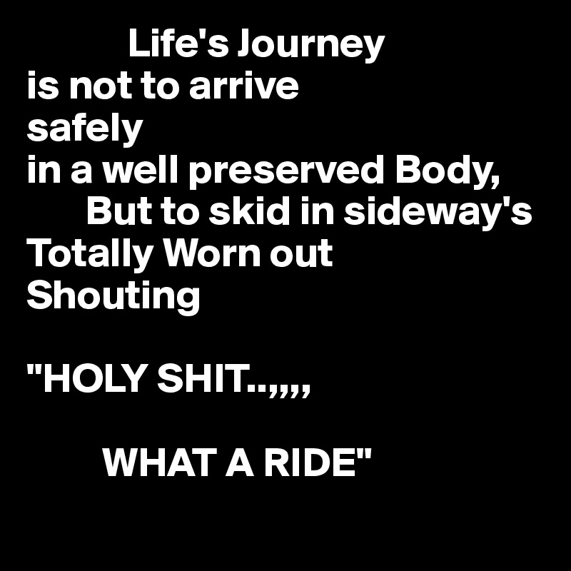             Life's Journey
is not to arrive
safely
in a well preserved Body,
       But to skid in sideway's 
Totally Worn out
Shouting
   
"HOLY SHIT..,,,,

         WHAT A RIDE"
    
