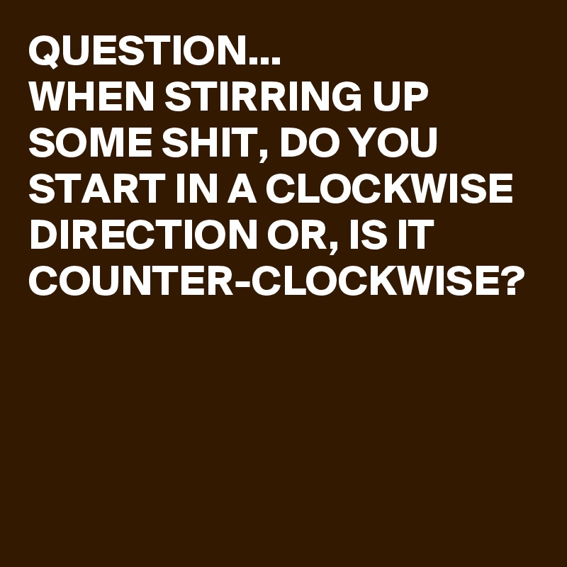 QUESTION...
WHEN STIRRING UP SOME SHIT, DO YOU START IN A CLOCKWISE DIRECTION OR, IS IT COUNTER-CLOCKWISE?