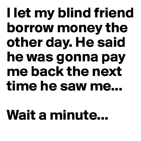 I let my blind friend borrow money the other day. He said he was gonna pay me back the next time he saw me...

Wait a minute...