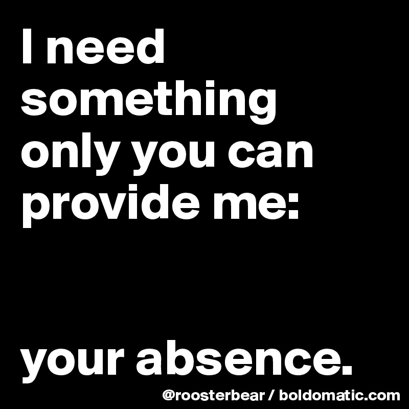 I need something only you can provide me:


your absence.