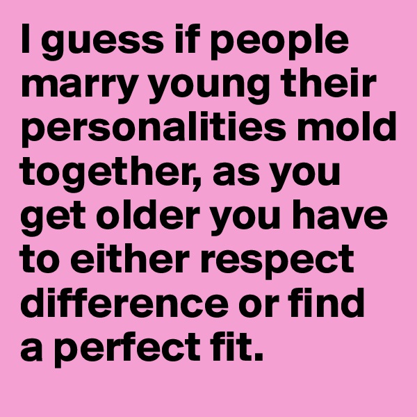 I guess if people marry young their personalities mold together, as you get older you have to either respect difference or find a perfect fit.