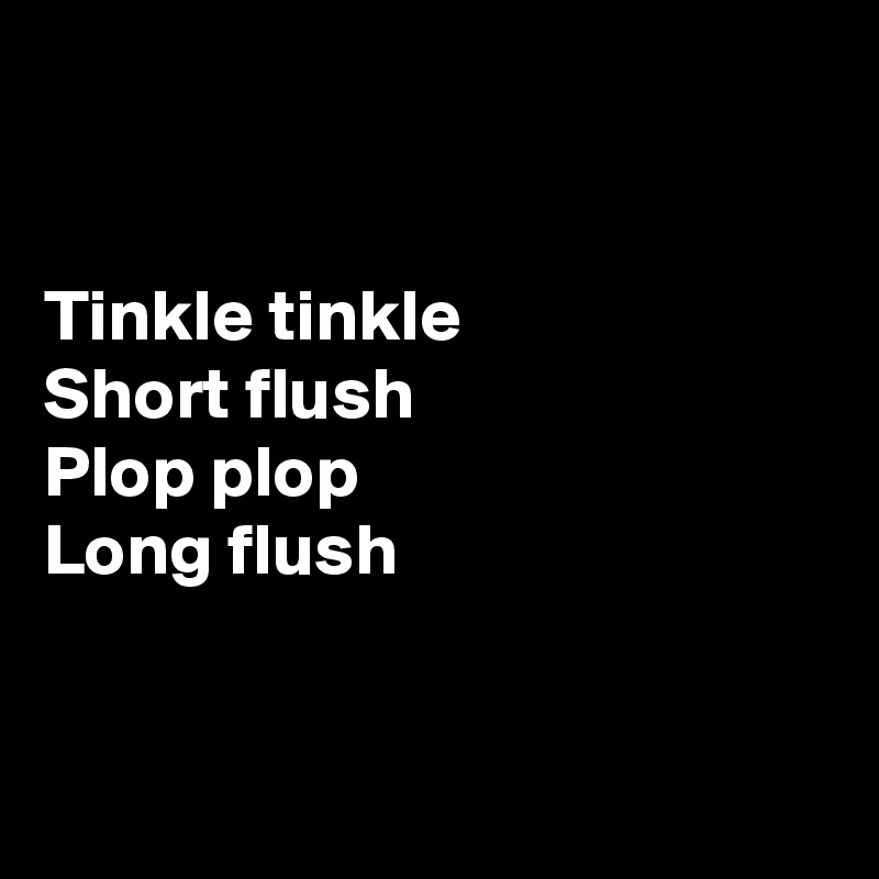 


Tinkle tinkle
Short flush
Plop plop
Long flush


