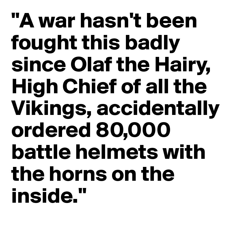 "A war hasn't been fought this badly since Olaf the Hairy, High Chief of all the Vikings, accidentally ordered 80,000 battle helmets with the horns on the inside."