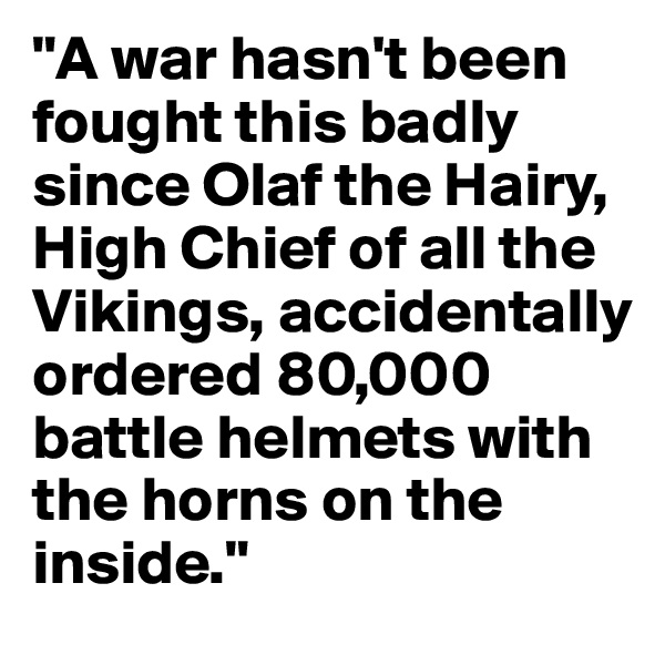 "A war hasn't been fought this badly since Olaf the Hairy, High Chief of all the Vikings, accidentally ordered 80,000 battle helmets with the horns on the inside."