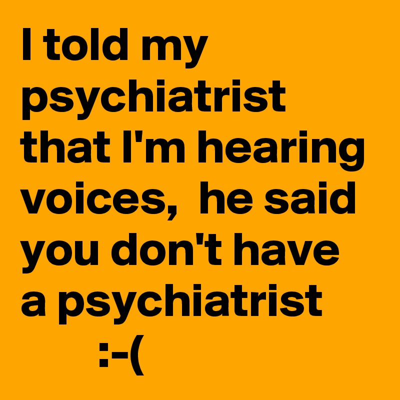 I told my psychiatrist that I'm hearing voices,  he said you don't have a psychiatrist
        :-(