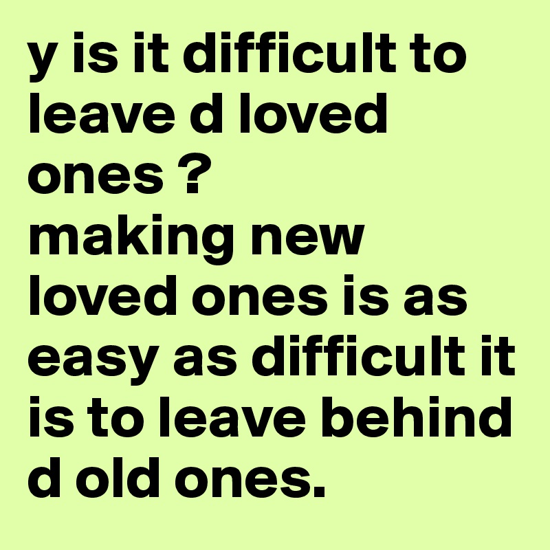 y is it difficult to leave d loved ones ?
making new loved ones is as easy as difficult it is to leave behind d old ones.