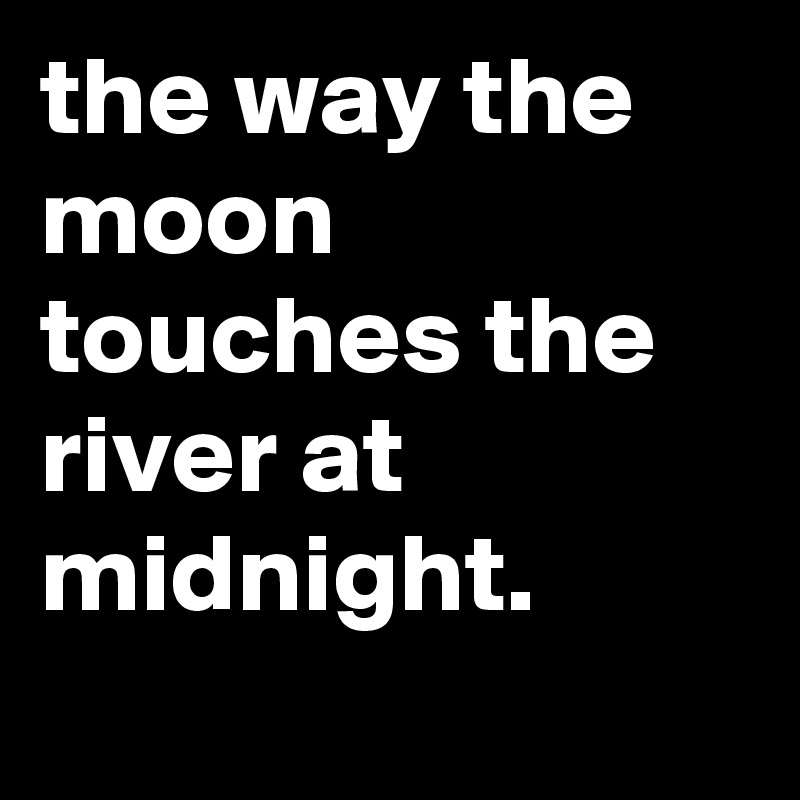 the way the moon touches the river at midnight.
