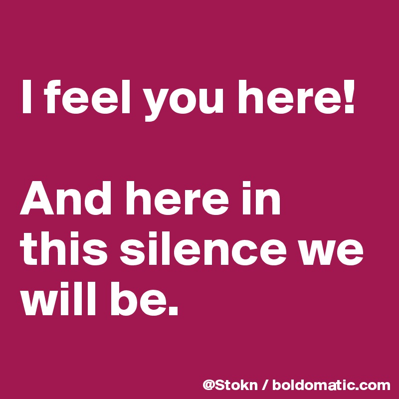 
I feel you here!

And here in this silence we will be.
