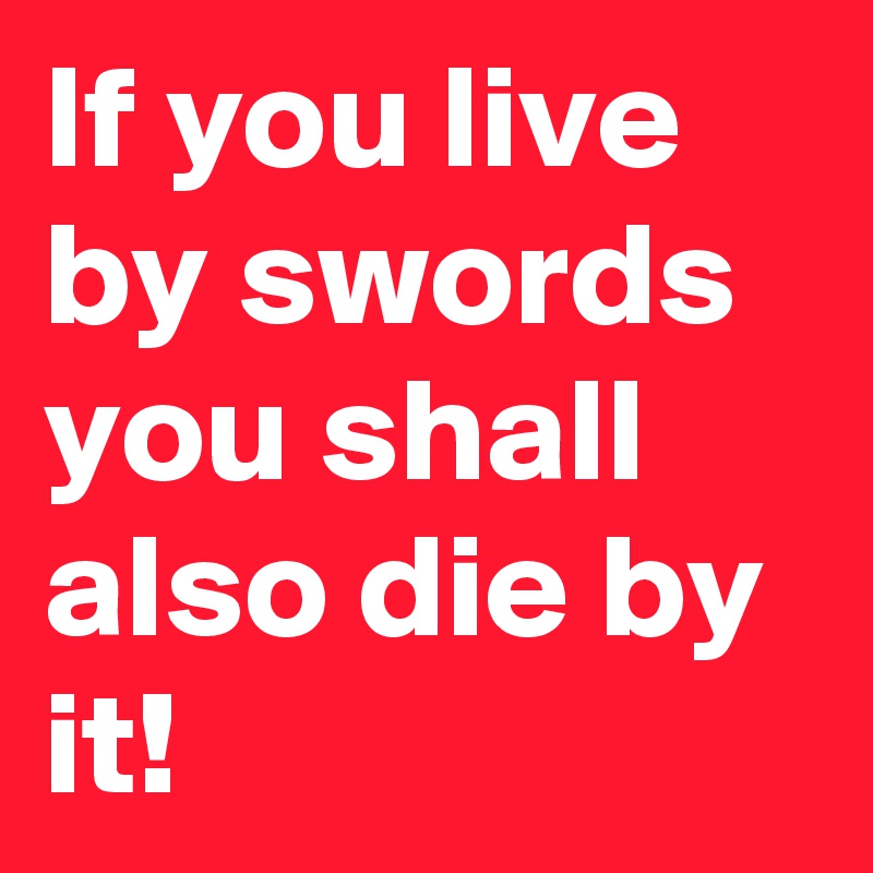 If you live by swords you shall also die by it!