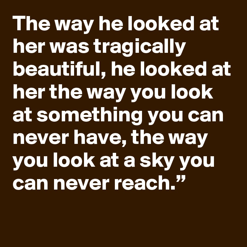 The way he looked at her was tragically beautiful, he looked at her the way you look at something you can never have, the way you look at a sky you can never reach.”
