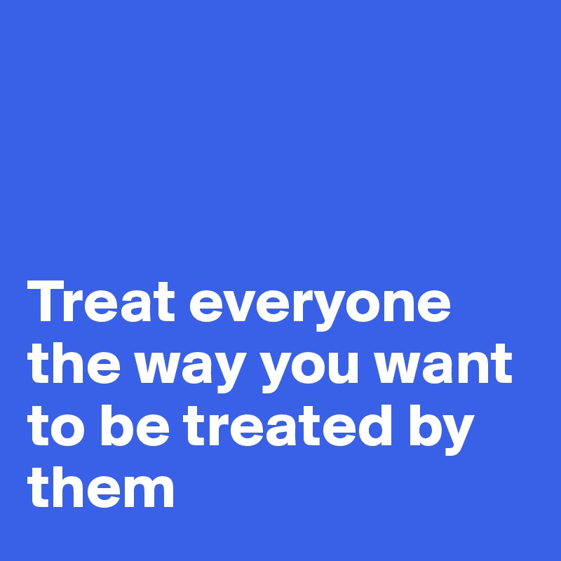 



Treat everyone the way you want to be treated by them