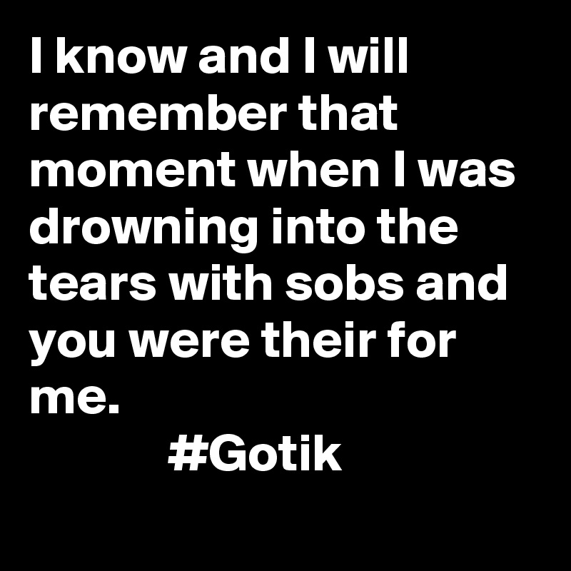 I know and I will remember that moment when I was drowning into the tears with sobs and 
you were their for me.                                                    #Gotik
