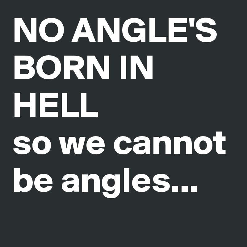 NO ANGLE'S BORN IN HELL
so we cannot be angles...