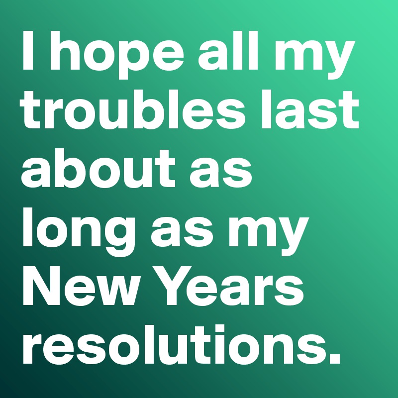 I hope all my troubles last about as long as my New Years resolutions. 