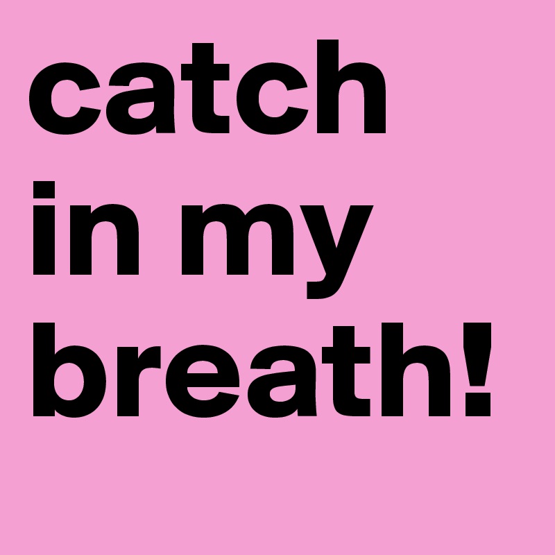catch in my breath!