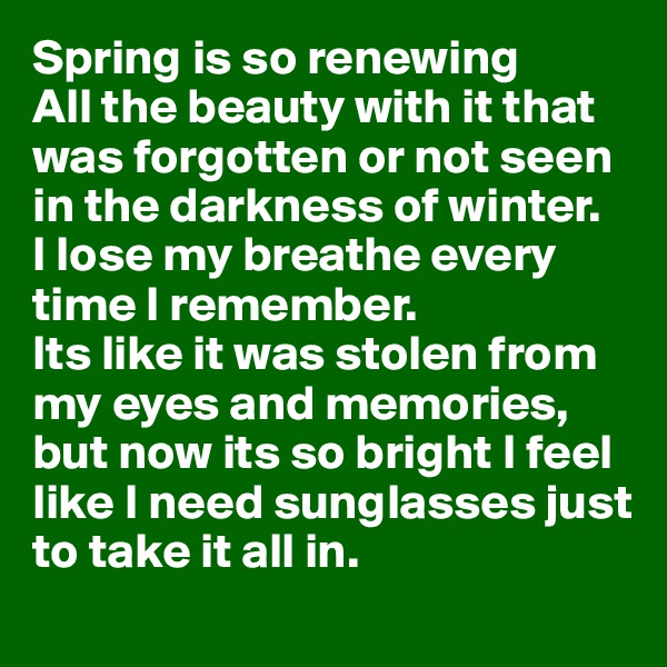 Spring is so renewing
All the beauty with it that was forgotten or not seen in the darkness of winter.
I lose my breathe every time I remember.
Its like it was stolen from my eyes and memories, but now its so bright I feel like I need sunglasses just to take it all in.
