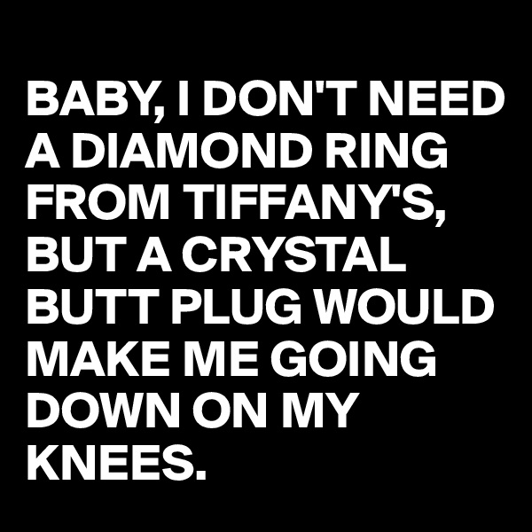 
BABY, I DON'T NEED A DIAMOND RING FROM TIFFANY'S,
BUT A CRYSTAL BUTT PLUG WOULD MAKE ME GOING DOWN ON MY KNEES.