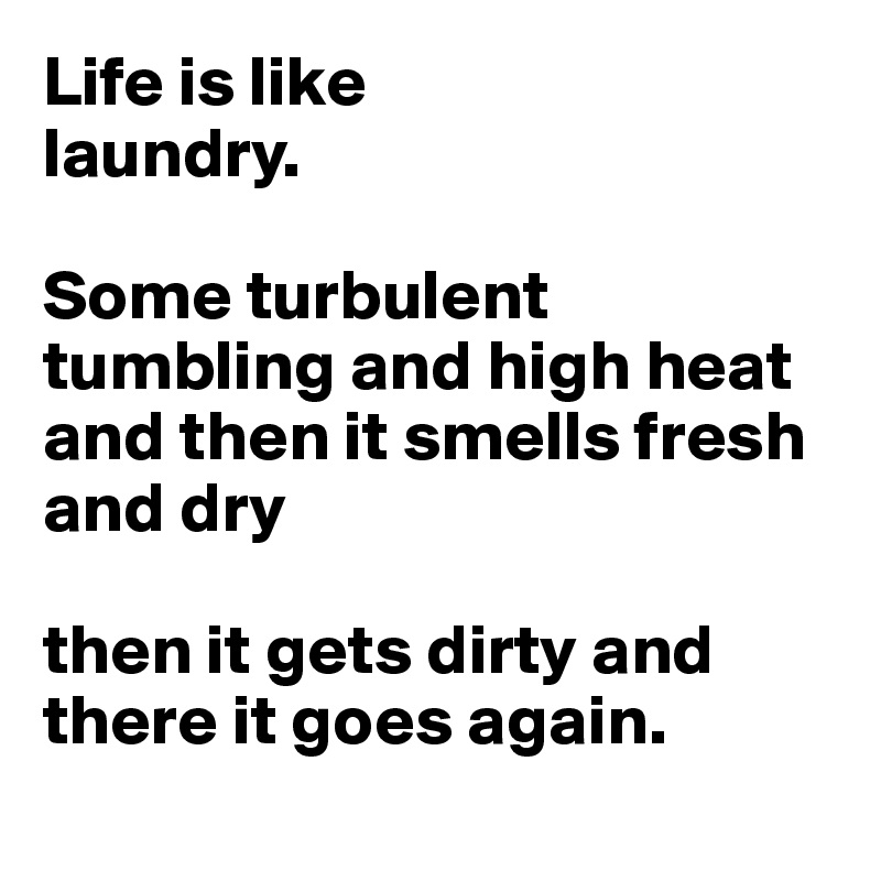 Life is like 
laundry. 

Some turbulent tumbling and high heat and then it smells fresh and dry

then it gets dirty and there it goes again.
