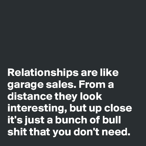 




Relationships are like garage sales. From a distance they look interesting, but up close it's just a bunch of bull shit that you don't need.