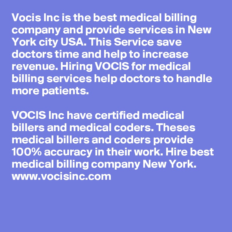 Vocis Inc is the best medical billing company and provide services in New York city USA. This Service save doctors time and help to increase revenue. Hiring VOCIS for medical billing services help doctors to handle more patients.
 
VOCIS Inc have certified medical billers and medical coders. Theses medical billers and coders provide 100% accuracy in their work. Hire best medical billing company New York.
www.vocisinc.com

 
