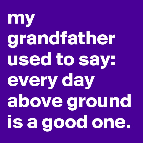 my grandfather used to say: every day above ground is a good one.