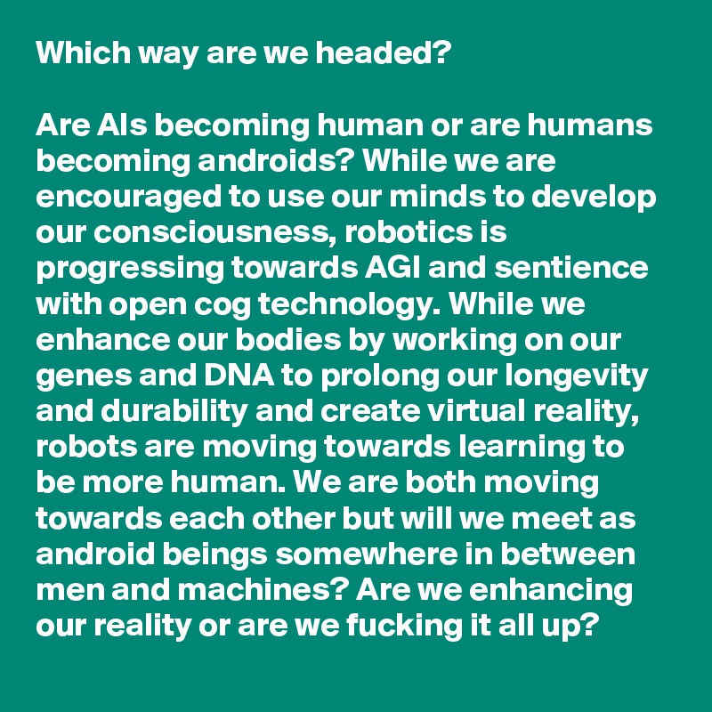 Which way are we headed?

Are AIs becoming human or are humans becoming androids? While we are encouraged to use our minds to develop our consciousness, robotics is progressing towards AGI and sentience with open cog technology. While we enhance our bodies by working on our genes and DNA to prolong our longevity and durability and create virtual reality, robots are moving towards learning to be more human. We are both moving towards each other but will we meet as android beings somewhere in between men and machines? Are we enhancing our reality or are we fucking it all up?