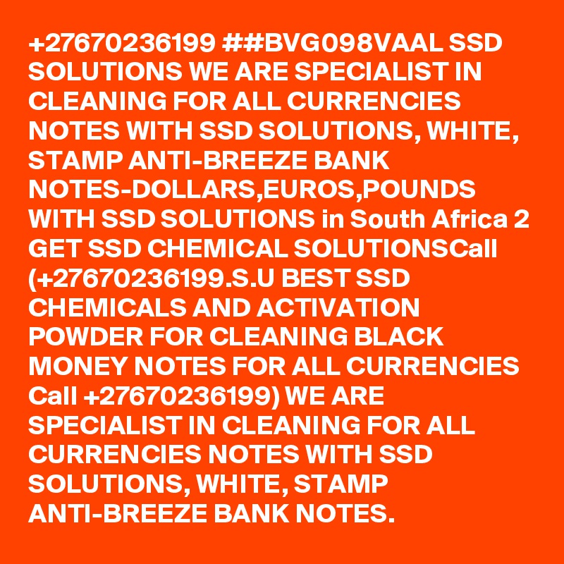 +27670236199 ##BVG098VAAL SSD SOLUTIONS WE ARE SPECIALIST IN CLEANING FOR ALL CURRENCIES NOTES WITH SSD SOLUTIONS, WHITE, STAMP ANTI-BREEZE BANK NOTES-DOLLARS,EUROS,POUNDS WITH SSD SOLUTIONS in South Africa 2 GET SSD CHEMICAL SOLUTIONSCall (+27670236199.S.U BEST SSD CHEMICALS AND ACTIVATION POWDER FOR CLEANING BLACK MONEY NOTES FOR ALL CURRENCIES Call +27670236199) WE ARE SPECIALIST IN CLEANING FOR ALL CURRENCIES NOTES WITH SSD SOLUTIONS, WHITE, STAMP ANTI-BREEZE BANK NOTES. 