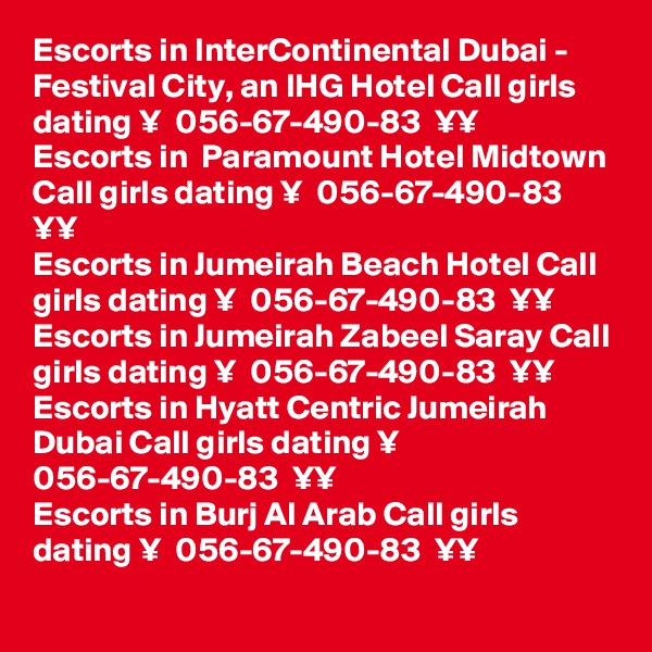 Escorts in InterContinental Dubai - Festival City, an IHG Hotel Call girls dating ¥  056-67-490-83  ¥¥
Escorts in  Paramount Hotel Midtown Call girls dating ¥  056-67-490-83  ¥¥
Escorts in Jumeirah Beach Hotel Call girls dating ¥  056-67-490-83  ¥¥
Escorts in Jumeirah Zabeel Saray Call girls dating ¥  056-67-490-83  ¥¥
Escorts in Hyatt Centric Jumeirah Dubai Call girls dating ¥  056-67-490-83  ¥¥
Escorts in Burj Al Arab Call girls dating ¥  056-67-490-83  ¥¥
