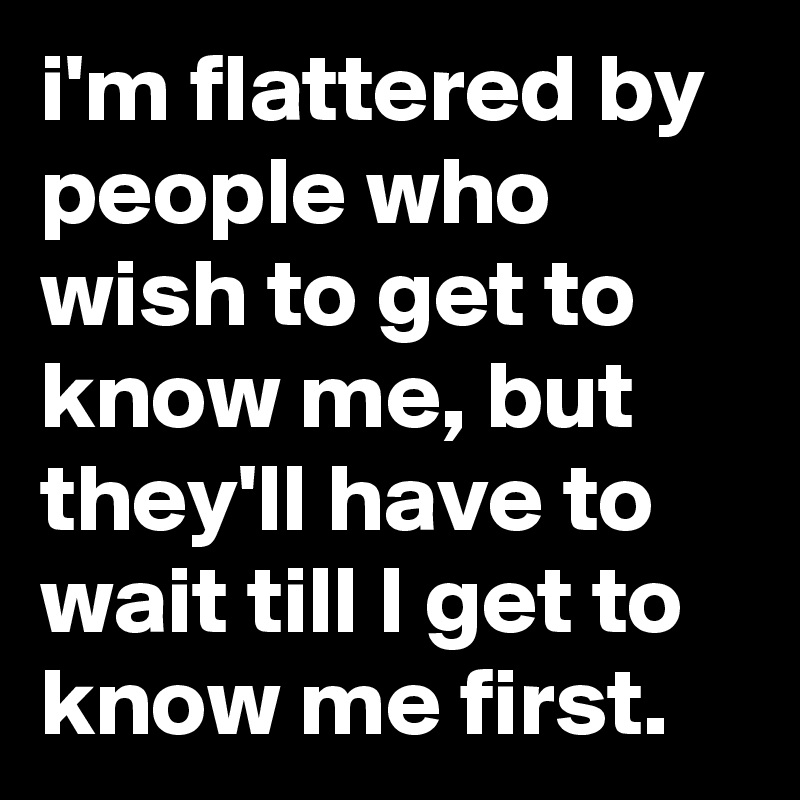 i'm flattered by people who wish to get to know me, but they'll have to wait till I get to know me first.