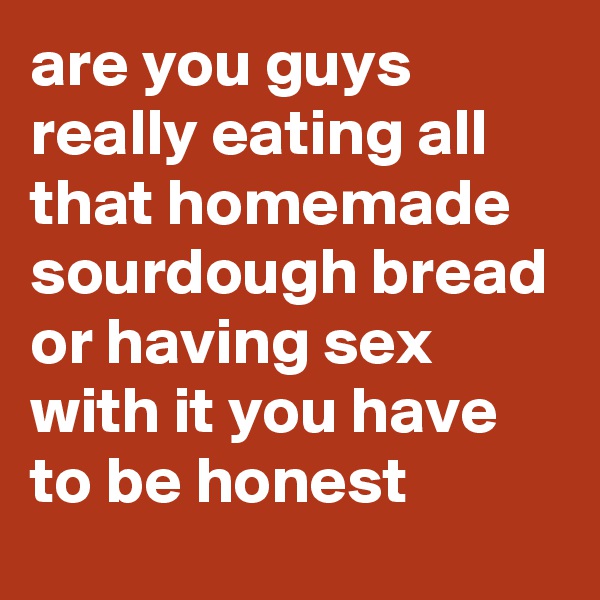 are you guys really eating all that homemade sourdough bread or having sex with it you have to be honest