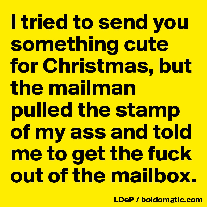 I tried to send you something cute for Christmas, but the mailman pulled the stamp of my ass and told me to get the fuck out of the mailbox. 