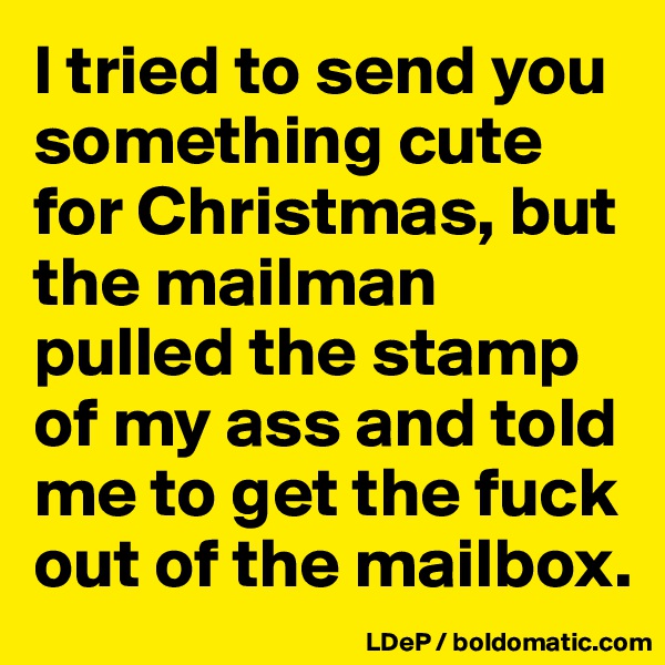 I tried to send you something cute for Christmas, but the mailman pulled the stamp of my ass and told me to get the fuck out of the mailbox. 