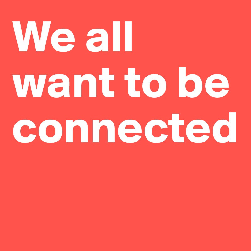 We all want to be connected 

