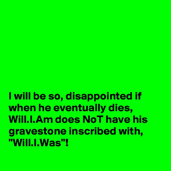 






I will be so, disappointed if when he eventually dies, Will.I.Am does NoT have his gravestone inscribed with, "Will.I.Was"! 
